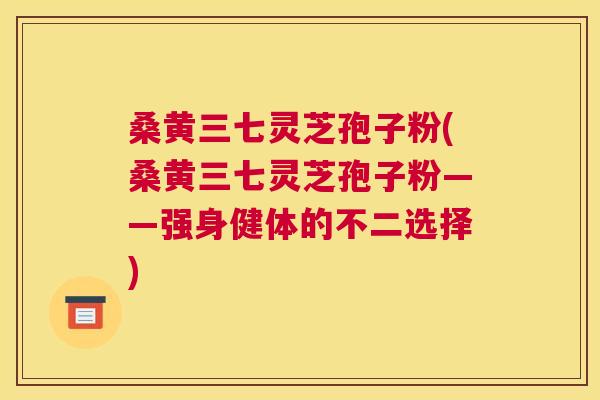 桑黄三七灵芝孢子粉(桑黄三七灵芝孢子粉——强身健体的不二选择) 桑黄三七灵芝孢子粉(桑黄三七灵芝孢子粉——强身健体的不二选择)