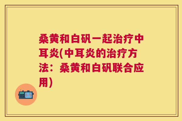 桑黄和白矾一起中耳炎(中耳炎的方法:桑黄和白矾联合应用) 桑黄和白矾一起中耳炎(中耳炎的方法:桑黄和白矾联合应用)