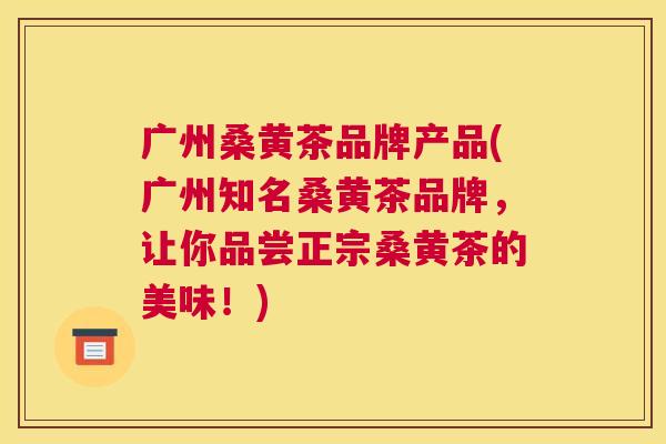 广州桑黄茶品牌产品(广州知名桑黄茶品牌，让你品尝正宗桑黄茶的美味！)