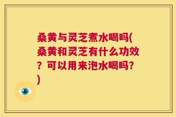 桑黄与灵芝煮水喝吗(桑黄和灵芝有什么功效？可以用来泡水喝吗？)