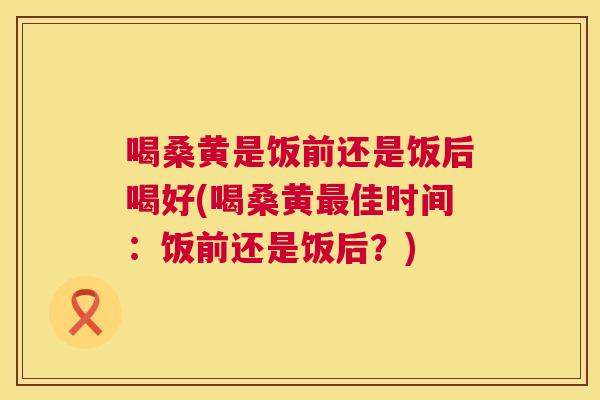 喝桑黄是饭前还是饭后喝好(喝桑黄佳时间:饭前还是饭后?) 喝桑黄是饭前还是饭后喝好(喝桑黄佳时间:饭前还是饭后?)