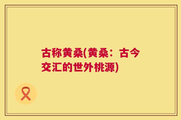 古称黄桑(黄桑:古今交汇的世外桃源) 古称黄桑(黄桑:古今交汇的世外桃源)