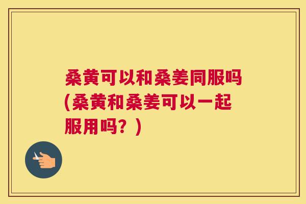桑黄可以和桑姜同服吗(桑黄和桑姜可以一起服用吗？)