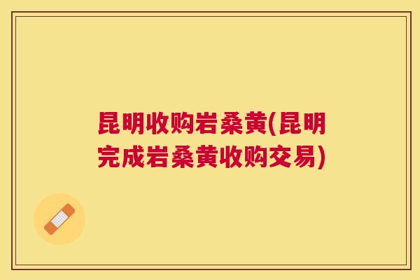 昆明收购岩桑黄(昆明完成岩桑黄收购交易) 昆明收购岩桑黄(昆明完成岩桑黄收购交易)