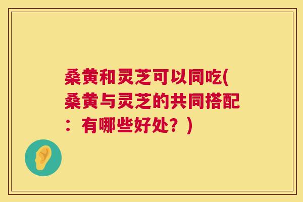 桑黄和灵芝可以同吃(桑黄与灵芝的共同搭配:有哪些好处?) 桑黄和灵芝可以同吃(桑黄与灵芝的共同搭配:有哪些好处?)