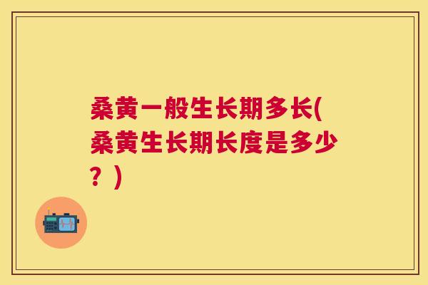 桑黄一般生长期多长(桑黄生长期长度是多少?) 桑黄一般生长期多长(桑黄生长期长度是多少?)