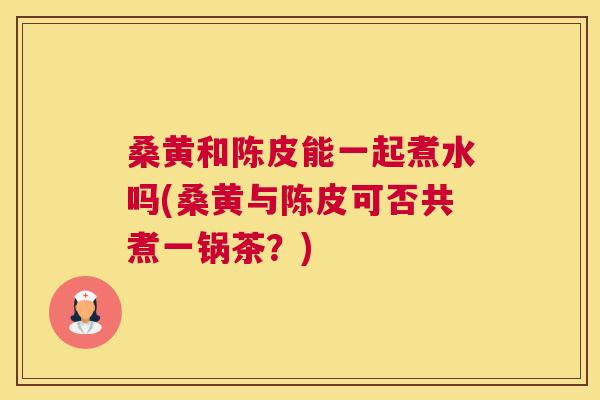 桑黄和陈皮能一起煮水吗(桑黄与陈皮可否共煮一锅茶?) 桑黄和陈皮能一起煮水吗(桑黄与陈皮可否共煮一锅茶?)
