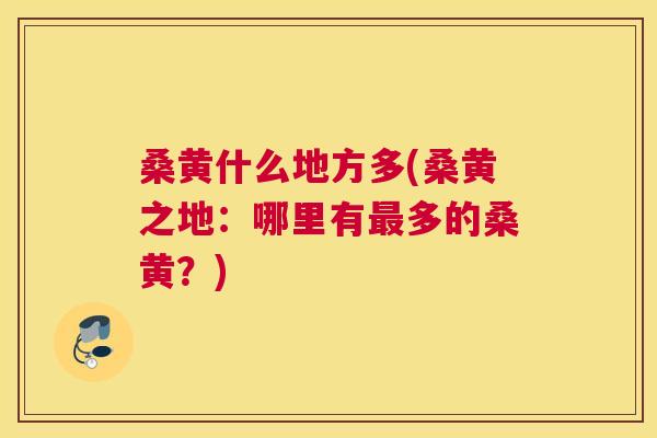 桑黄什么地方多(桑黄之地:哪里有多的桑黄?) 桑黄什么地方多(桑黄之地:哪里有多的桑黄?)