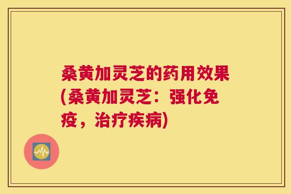 桑黄加灵芝的药用效果(桑黄加灵芝:强化,) 桑黄加灵芝的药用效果(桑黄加灵芝:强化,)