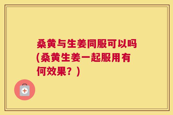 桑黄与生姜同服可以吗(桑黄生姜一起服用有何效果?) 桑黄与生姜同服可以吗(桑黄生姜一起服用有何效果?)