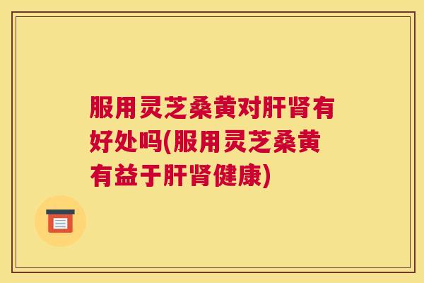 服用灵芝桑黄对有好处吗(服用灵芝桑黄有益于健康) 服用灵芝桑黄对有好处吗(服用灵芝桑黄有益于健康)