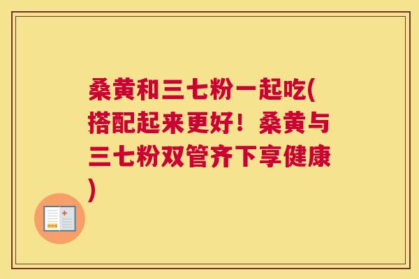 桑黄和三七粉一起吃(搭配起来更好!桑黄与三七粉双管齐下享健康) 桑黄和三七粉一起吃(搭配起来更好!桑黄与三七粉双管齐下享健康)