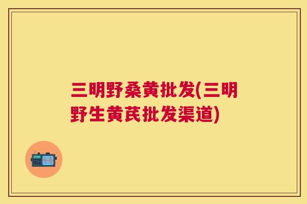 三明野桑黄批发(三明野生黄芪批发渠道)