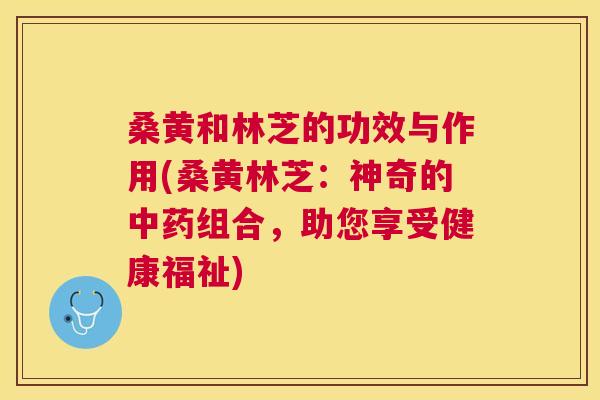 桑黄和林芝的功效与作用(桑黄林芝:神奇的组合,助您享受健康福祉) 桑黄和林芝的功效与作用(桑黄林芝:神奇的组合,助您享受健康福祉)