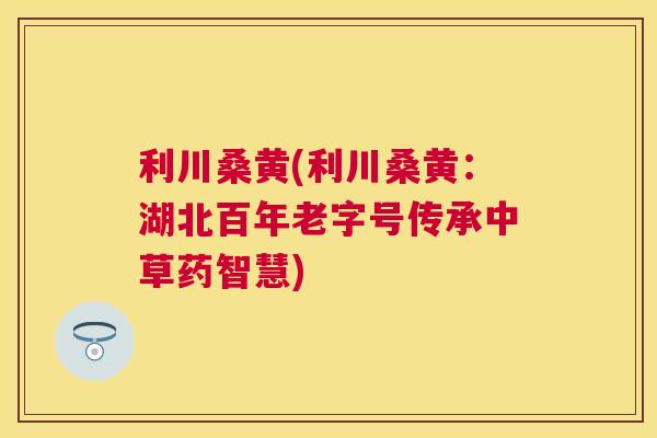 利川桑黄(利川桑黄:湖北百年老字号传承中草药智慧) 利川桑黄(利川桑黄:湖北百年老字号传承中草药智慧)