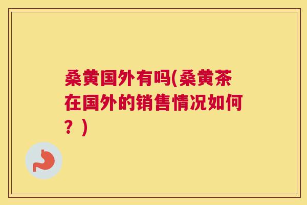桑黄国外有吗(桑黄茶在国外的销售情况如何?) 桑黄国外有吗(桑黄茶在国外的销售情况如何?)