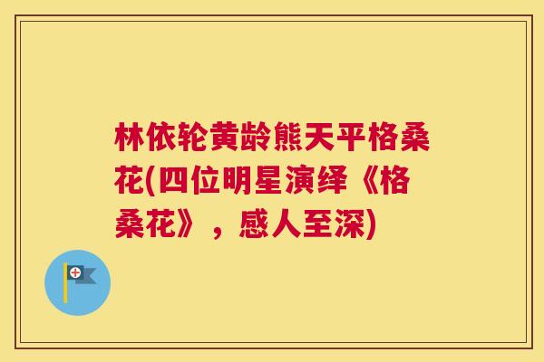 林依轮黄龄熊天平格桑花(四位明星演绎《格桑花》,感人至深) 林依轮黄龄熊天平格桑花(四位明星演绎《格桑花》,感人至深)