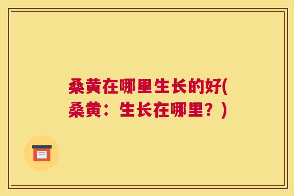 桑黄在哪里生长的好(桑黄：生长在哪里？)