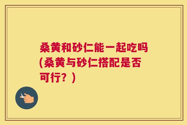 桑黄和砂仁能一起吃吗(桑黄与砂仁搭配是否可行?) 桑黄和砂仁能一起吃吗(桑黄与砂仁搭配是否可行?)