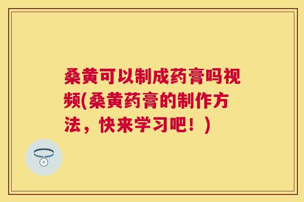 桑黄可以制成药膏吗视频(桑黄药膏的制作方法,快来学习吧!) 桑黄可以制成药膏吗视频(桑黄药膏的制作方法,快来学习吧!)