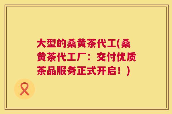 大型的桑黄茶代工(桑黄茶代工厂：交付优质茶品服务正式开启！)