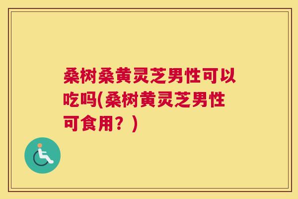 桑树桑黄灵芝男性可以吃吗(桑树黄灵芝男性可食用?) 桑树桑黄灵芝男性可以吃吗(桑树黄灵芝男性可食用?)