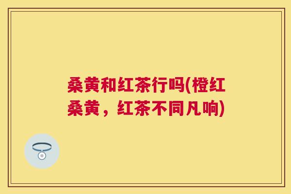 桑黄和红茶行吗(橙红桑黄,红茶不同凡响) 桑黄和红茶行吗(橙红桑黄,红茶不同凡响)