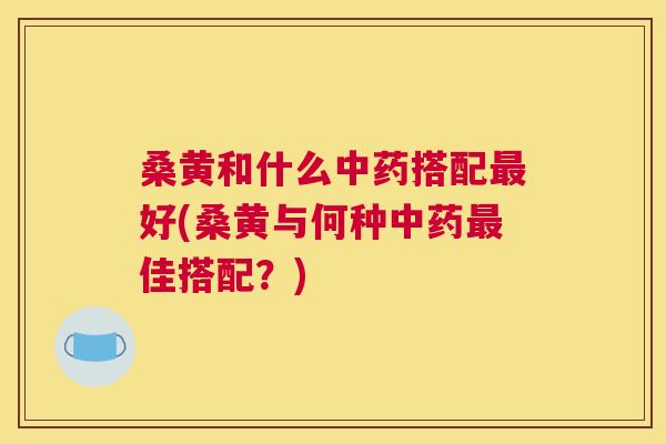 桑黄和什么搭配好(桑黄与何种佳搭配?) 桑黄和什么搭配好(桑黄与何种佳搭配?)