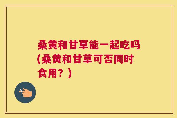 桑黄和甘草能一起吃吗(桑黄和甘草可否同时食用?) 桑黄和甘草能一起吃吗(桑黄和甘草可否同时食用?)