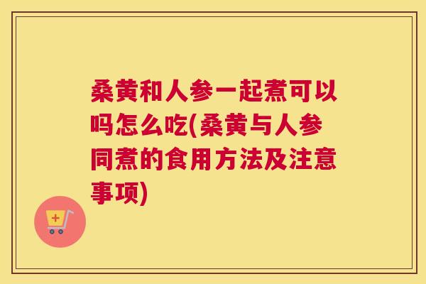 桑黄和人参一起煮可以吗怎么吃(桑黄与人参同煮的食用方法及注意事项) 桑黄和人参一起煮可以吗怎么吃(桑黄与人参同煮的食用方法及注意事项)