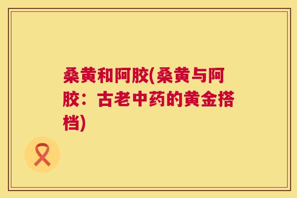 桑黄和阿胶(桑黄与阿胶:古老的黄金搭档) 桑黄和阿胶(桑黄与阿胶:古老的黄金搭档)