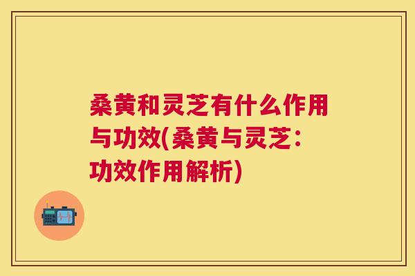 桑黄和灵芝有什么作用与功效(桑黄与灵芝:功效作用解析) 桑黄和灵芝有什么作用与功效(桑黄与灵芝:功效作用解析)