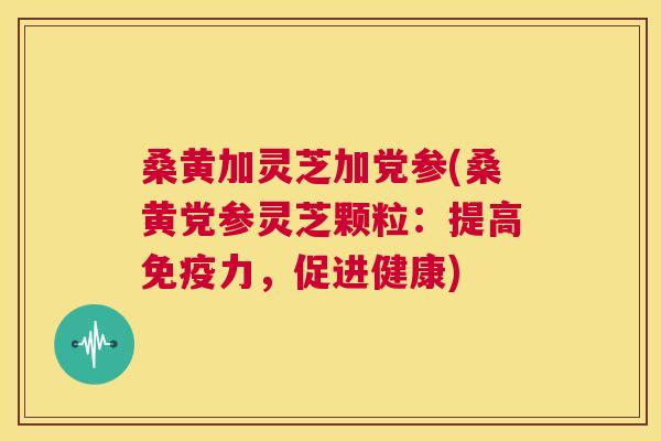 桑黄加灵芝加党参(桑黄党参灵芝颗粒:提高力,促进健康) 桑黄加灵芝加党参(桑黄党参灵芝颗粒:提高力,促进健康)
