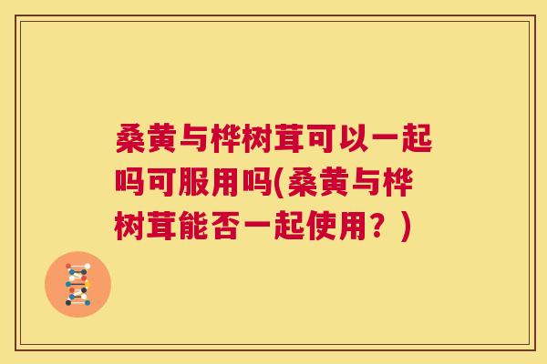 桑黄与桦树茸可以一起吗可服用吗(桑黄与桦树茸能否一起使用?) 桑黄与桦树茸可以一起吗可服用吗(桑黄与桦树茸能否一起使用?)