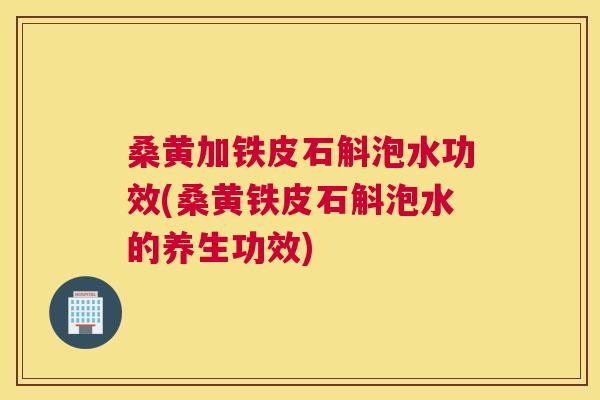桑黄加铁皮石斛泡水功效(桑黄铁皮石斛泡水的养生功效) 桑黄加铁皮石斛泡水功效(桑黄铁皮石斛泡水的养生功效)