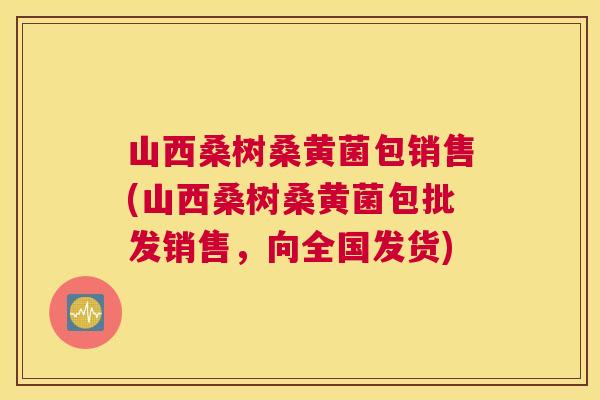 山西桑树桑黄菌包销售(山西桑树桑黄菌包批发销售,向全国发货) 山西桑树桑黄菌包销售(山西桑树桑黄菌包批发销售,向全国发货)
