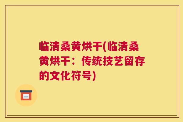 临清桑黄烘干(临清桑黄烘干:传统技艺留存的文化符号) 临清桑黄烘干(临清桑黄烘干:传统技艺留存的文化符号)