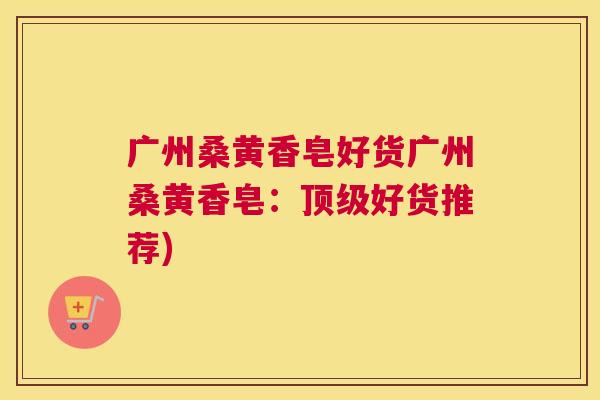 广州桑黄香皂好货广州桑黄香皂:好货推荐) 广州桑黄香皂好货广州桑黄香皂:好货推荐)