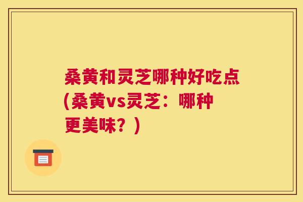 桑黄和灵芝哪种好吃点(桑黄vs灵芝：哪种更美味？)