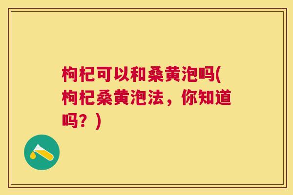 枸杞可以和桑黄泡吗(枸杞桑黄泡法,你知道吗?) 枸杞可以和桑黄泡吗(枸杞桑黄泡法,你知道吗?)