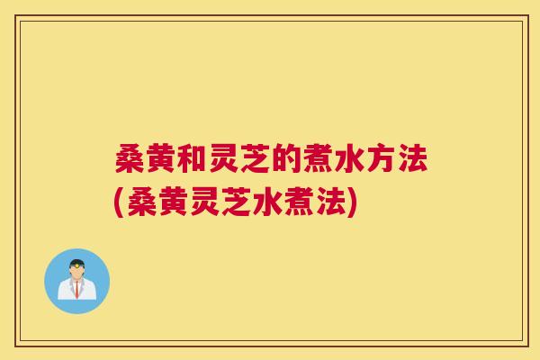桑黄和灵芝的煮水方法(桑黄灵芝水煮法)