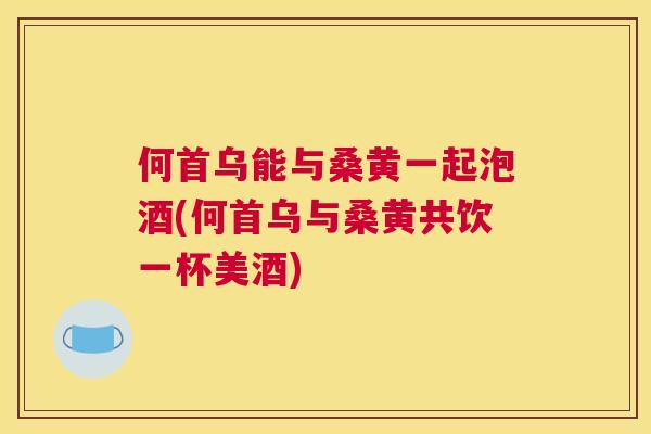 何首乌能与桑黄一起泡酒(何首乌与桑黄共饮一杯美酒) 何首乌能与桑黄一起泡酒(何首乌与桑黄共饮一杯美酒)