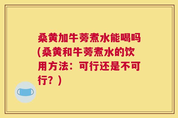 桑黄加牛蒡煮水能喝吗(桑黄和牛蒡煮水的饮用方法:可行还是不可行?) 桑黄加牛蒡煮水能喝吗(桑黄和牛蒡煮水的饮用方法:可行还是不可行?)