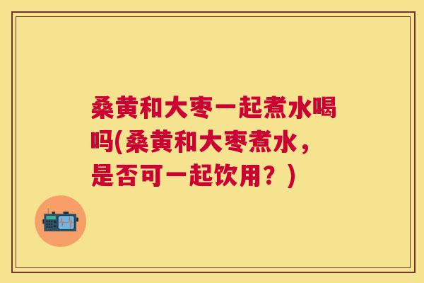 桑黄和大枣一起煮水喝吗(桑黄和大枣煮水,是否可一起饮用?) 桑黄和大枣一起煮水喝吗(桑黄和大枣煮水,是否可一起饮用?)
