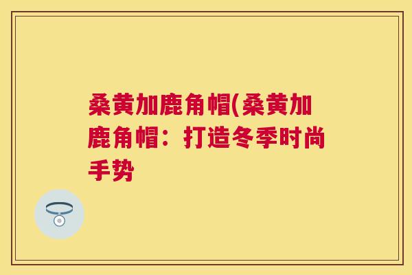 桑黄加鹿角帽(桑黄加鹿角帽:打造冬季时尚手势 桑黄加鹿角帽(桑黄加鹿角帽:打造冬季时尚手势