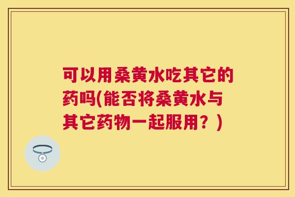 可以用桑黄水吃其它的药吗(能否将桑黄水与其它一起服用?) 可以用桑黄水吃其它的药吗(能否将桑黄水与其它一起服用?)