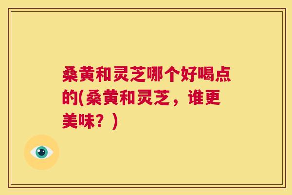 桑黄和灵芝哪个好喝点的(桑黄和灵芝,谁更美味?) 桑黄和灵芝哪个好喝点的(桑黄和灵芝,谁更美味?)
