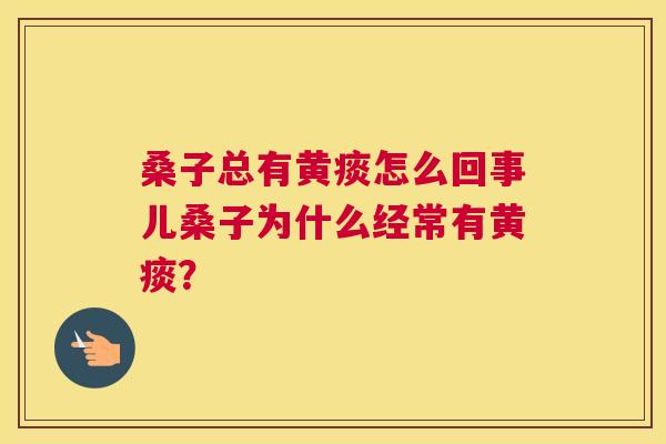 桑子总有黄痰怎么回事儿桑子为什么经常有黄痰? 桑子总有黄痰怎么回事儿桑子为什么经常有黄痰?