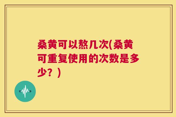 桑黄可以熬几次(桑黄可重复使用的次数是多少？)