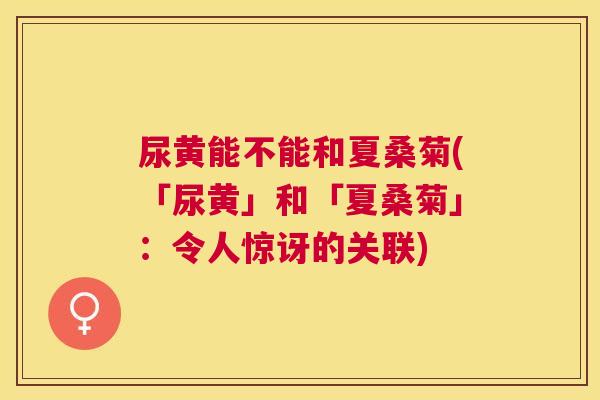 尿黄能不能和夏桑菊(「尿黄」和「夏桑菊」:令人惊讶的关联) 尿黄能不能和夏桑菊(「尿黄」和「夏桑菊」:令人惊讶的关联)
